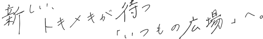 新しい、トキメキが待つ「いつもの広場」へ。